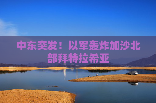 中东突发！以军轰炸加沙北部拜特拉希亚
