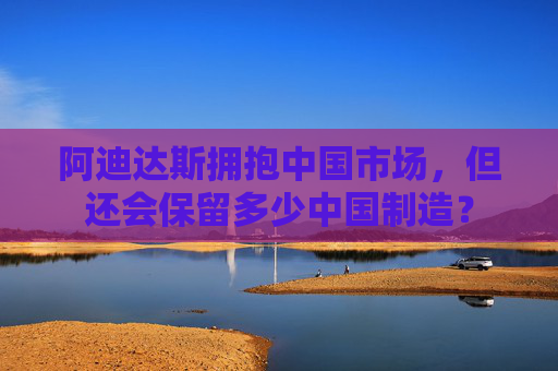 阿迪达斯拥抱中国市场，但还会保留多少中国制造？