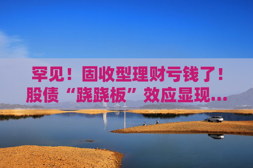 罕见！固收型理财亏钱了！股债“跷跷板”效应显现……