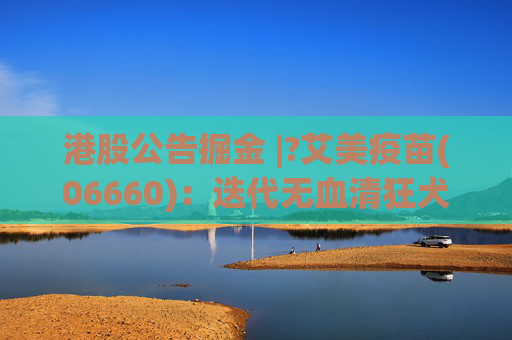 港股公告掘金 |?艾美疫苗(06660)：迭代无血清狂犬病疫苗临床III期数据揭盲达到临床预设目标 免疫原性和安全性良好