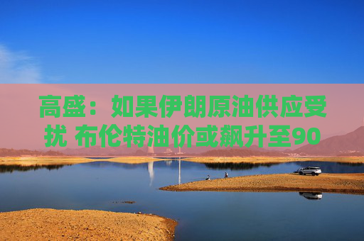 高盛：如果伊朗原油供应受扰 布伦特油价或飙升至90美元区间