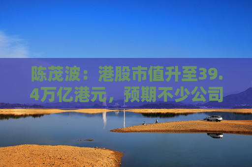 陈茂波：港股市值升至39.4万亿港元，预期不少公司将加快在港上市进程