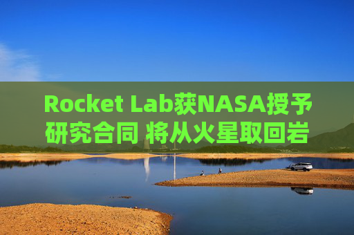 Rocket Lab获NASA授予研究合同 将从火星取回岩石样本
