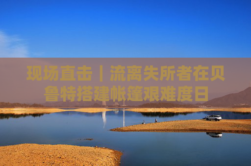 现场直击｜流离失所者在贝鲁特搭建帐篷艰难度日
