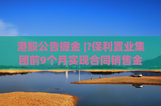 港股公告掘金 |?保利置业集团前9个月实现合同销售金额约402亿元，同比减少12.42%