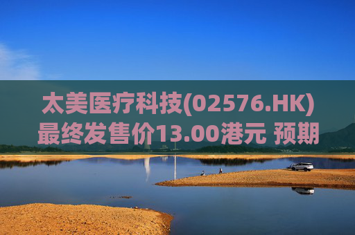 太美医疗科技(02576.HK)最终发售价13.00港元 预期10月8日开始买卖