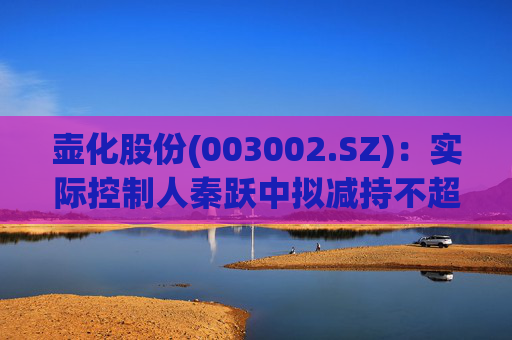 壶化股份(003002.SZ):实际控制人秦跃中拟减持不超过3%股份