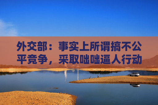 外交部：事实上所谓搞不公平竞争，采取咄咄逼人行动，到处耀武扬威施压胁迫的正是美国而不是别人