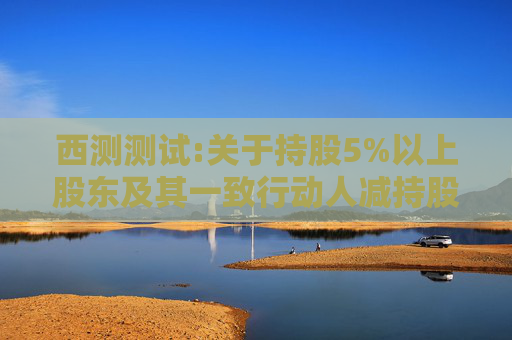 西测测试:关于持股5%以上股东及其一致行动人减持股份计划的预披露公告