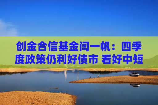 创金合信基金闫一帆：四季度政策仍利好债市 看好中短信用债的投资机会