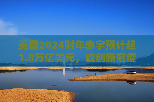 美国2024财年赤字预计超1.8万亿美元，或创新冠疫情以来最高水平