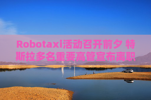 Robotaxi活动召开前夕 特斯拉多名重要高管宣布离职！