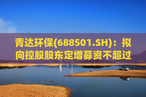 青达环保(688501.SH)：拟向控股股东定增募资不超过1.5亿元