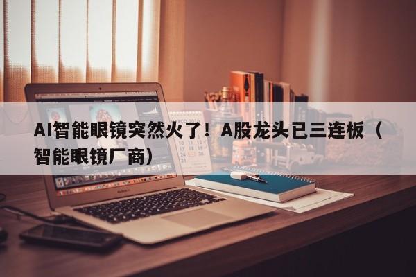 AI智能眼镜突然火了！A股龙头已三连板（智能眼镜厂商）