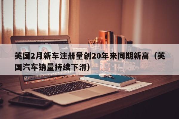 英国2月新车注册量创20年来同期新高（英国汽车销量持续下滑）