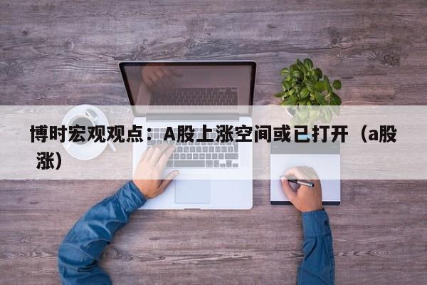 博时宏观观点：A股上涨空间或已打开（a股 涨）