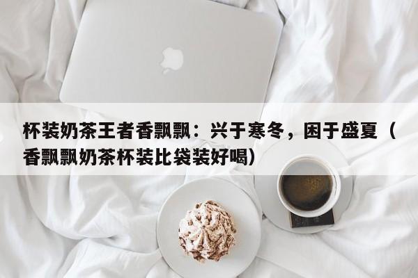 杯装奶茶王者香飘飘：兴于寒冬，困于盛夏（香飘飘奶茶杯装比袋装好喝）