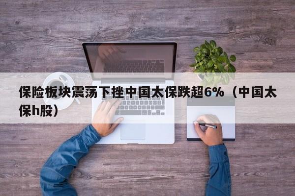 保险板块震荡下挫中国太保跌超6%（中国太保h股）