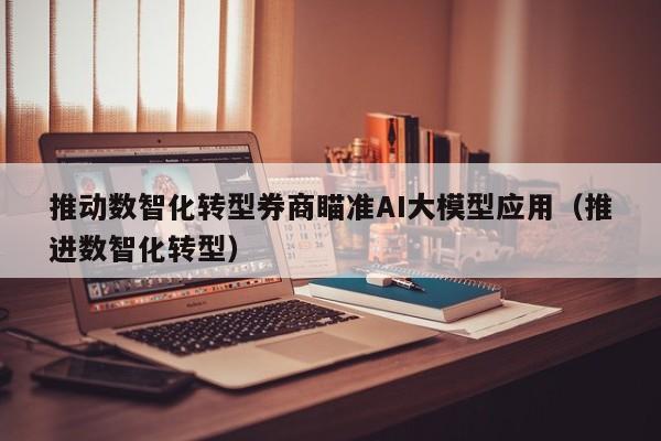 推动数智化转型券商瞄准AI大模型应用（推进数智化转型）