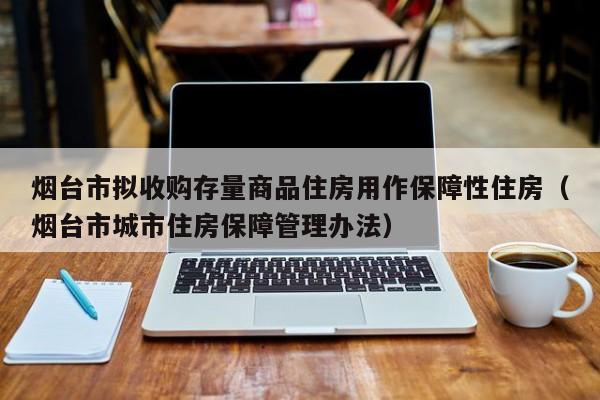 烟台市拟收购存量商品住房用作保障性住房（烟台市城市住房保障管理办法）