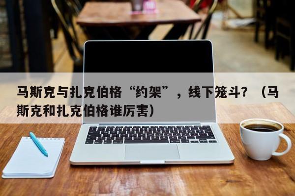 马斯克与扎克伯格“约架”，线下笼斗？（马斯克和扎克伯格谁厉害）
