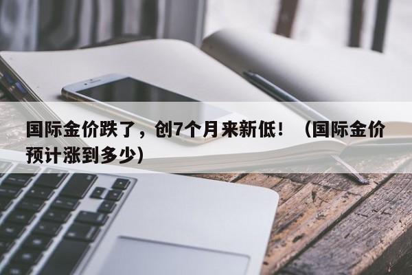 国际金价跌了，创7个月来新低！（国际金价预计涨到多少）